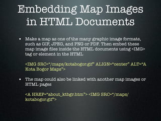 Embedding Map Images
 in HTML Documents
• Make a map as one of the many graphic image formats,
   such as GIF, JPEG, and PNG or PDF. Then embed these
   map image ﬁles inside the HTML documents using <IMG>
   tag or element in the HTML

   <IMG SRC=“/maps/kotabogor.gif” ALIGN=“center” ALT=“A
   Kota Bogor Maps”>

• The map could also be linked with another map images or
   HTML pages

   <A HREF=“about_ktbgr.htm”> <IMG SRC=“/maps/
   kotabogor.gif”>
 