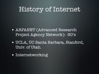 History of Internet

• ARPANET (Advanced Research
  Project Agency Network): 60’s
• UCLA, UC Santa Barbara, Stanford,
  Univ. of Utah.
• Internetworking
 