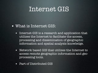 Internet GIS

• What is Internet GIS:
  • Internet GIS is a research and application that
    utilizes the Internet to facilitate the access,
    processing and dissemination of geographic
    information and spatial analysis knowledge.

  • Network based GIS that utilizes the Internet to
    access remote geographic information and geo-
    processing tools.

  • Part of Distributed GIS
 