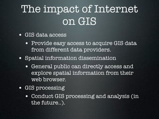 The impact of Internet
        on GIS
• GIS data access
  • Provide easy access to acquire GIS data
      from different data providers.
•   Spatial information dissemination
    • General public can directly access and
      explore spatial information from their
      web browser.
•   GIS processing
    • Conduct GIS processing and analysis (in
      the future..).
 