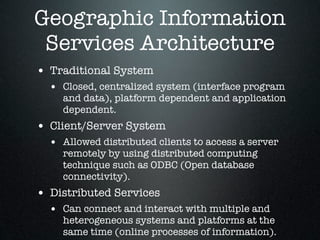 Geographic Information
 Services Architecture
• Traditional System
  • Closed, centralized system (interface program
    and data), platform dependent and application
    dependent.
• Client/Server System
  • Allowed distributed clients to access a server
    remotely by using distributed computing
    technique such as ODBC (Open database
    connectivity).
• Distributed Services
  • Can connect and interact with multiple and
    heterogeneous systems and platforms at the
    same time (online processes of information).
 