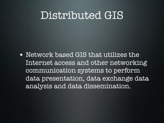 Distributed GIS


• Network based GIS that utilizes the
  Internet access and other networking
  communication systems to perform
  data presentation, data exchange data
  analysis and data dissemination.
 