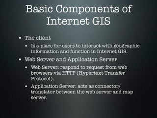Basic Components of
      Internet GIS
• The client
  • Is a place for users to interact with geographic
    information and function in Internet GIS.
• Web Server and Application Server
  • Web Server: respond to request from web
    browsers via HTTP (Hypertext Transfer
    Protocol).
  • Application Server: acts as connector/
    translator between the web server and map
    server.
 