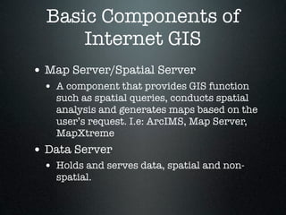 Basic Components of
      Internet GIS
• Map Server/Spatial Server
 • A component that provides GIS function
   such as spatial queries, conducts spatial
   analysis and generates maps based on the
   user’s request. I.e: ArcIMS, Map Server,
   MapXtreme
• Data Server
 • Holds and serves data, spatial and non-
   spatial.
 