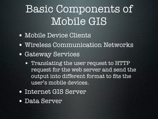 Basic Components of
       Mobile GIS
• Mobile Device Clients
• Wireless Communication Networks
• Gateway Services
 • Translating the user request to HTTP
    request for the web server and send the
    output into different format to ﬁts the
    user’s mobile devices.
• Internet GIS Server
• Data Server
 