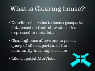 What is Clearing house?

• Distributed service to locate geospatial
  data based on their characteristics
  expressed in metadata

• Clearinghouse allows one to pose a
  query of all or a portion of the
  community in a single session

• Like a spatial AltaVista
 