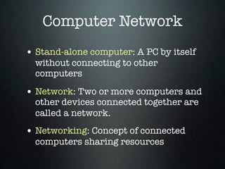 Computer Network
• Stand-alone computer: A PC by itself
  without connecting to other
  computers

• Network: Two or more computers and
  other devices connected together are
  called a network.
• Networking: Concept of connected
  computers sharing resources
 