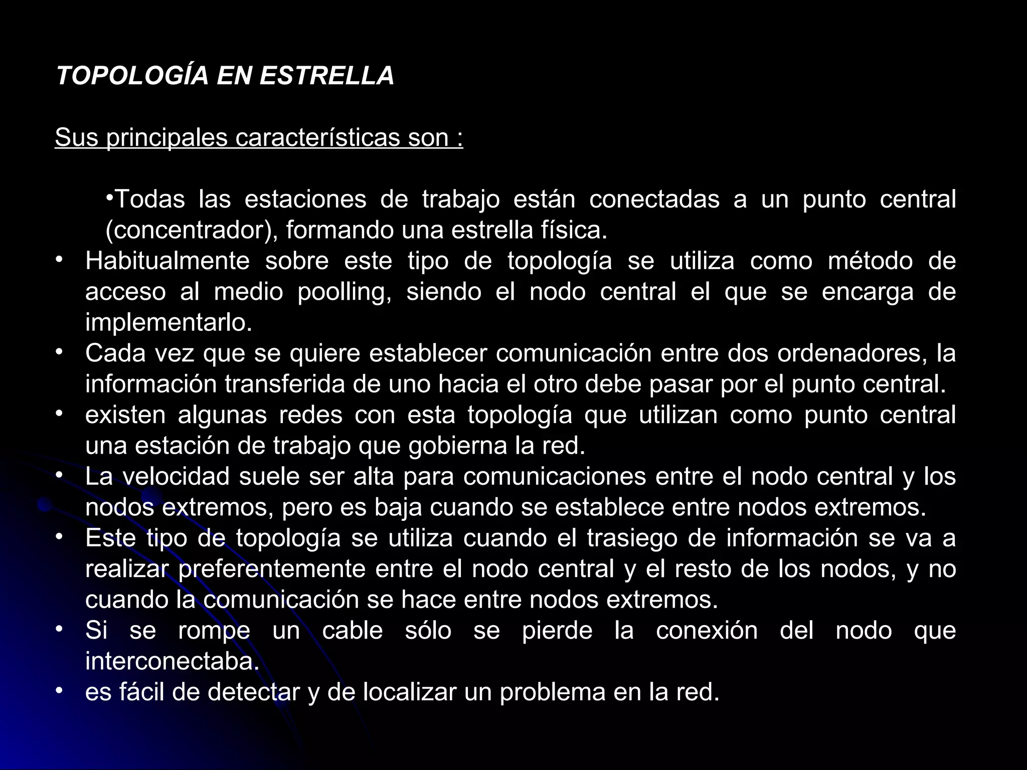 TOPOLOGÍA EN ESTRELLA

Sus principales características son :

      •Todas las estaciones de trabajo están conectadas a un punto central
      (concentrador), formando una estrella física.
•   Habitualmente sobre este tipo de topología se utiliza como método de
    acceso al medio poolling, siendo el nodo central el que se encarga de
    implementarlo.
•   Cada vez que se quiere establecer comunicación entre dos ordenadores, la
    información transferida de uno hacia el otro debe pasar por el punto central.
•   existen algunas redes con esta topología que utilizan como punto central
    una estación de trabajo que gobierna la red.
•   La velocidad suele ser alta para comunicaciones entre el nodo central y los
    nodos extremos, pero es baja cuando se establece entre nodos extremos.
•   Este tipo de topología se utiliza cuando el trasiego de información se va a
    realizar preferentemente entre el nodo central y el resto de los nodos, y no
    cuando la comunicación se hace entre nodos extremos.
•   Si se rompe un cable sólo se pierde la conexión del nodo que
    interconectaba.
•   es fácil de detectar y de localizar un problema en la red.
 