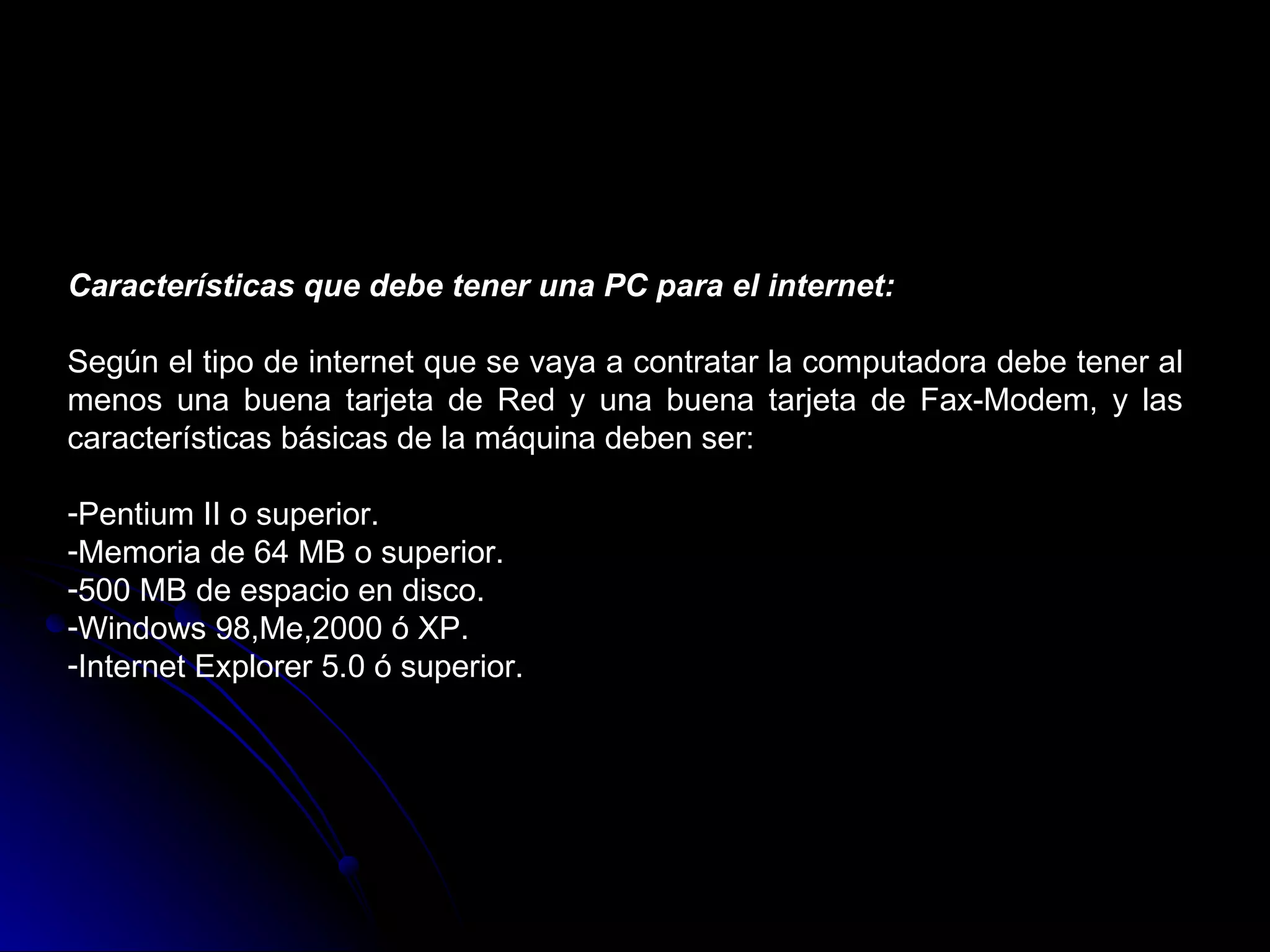 Características que debe tener una PC para el internet:

Según el tipo de internet que se vaya a contratar la computadora debe tener al
menos una buena tarjeta de Red y una buena tarjeta de Fax-Modem, y las
características básicas de la máquina deben ser:

-Pentium II o superior.
-Memoria de 64 MB o superior.
-500 MB de espacio en disco.
-Windows 98,Me,2000 ó XP.
-Internet Explorer 5.0 ó superior.
 