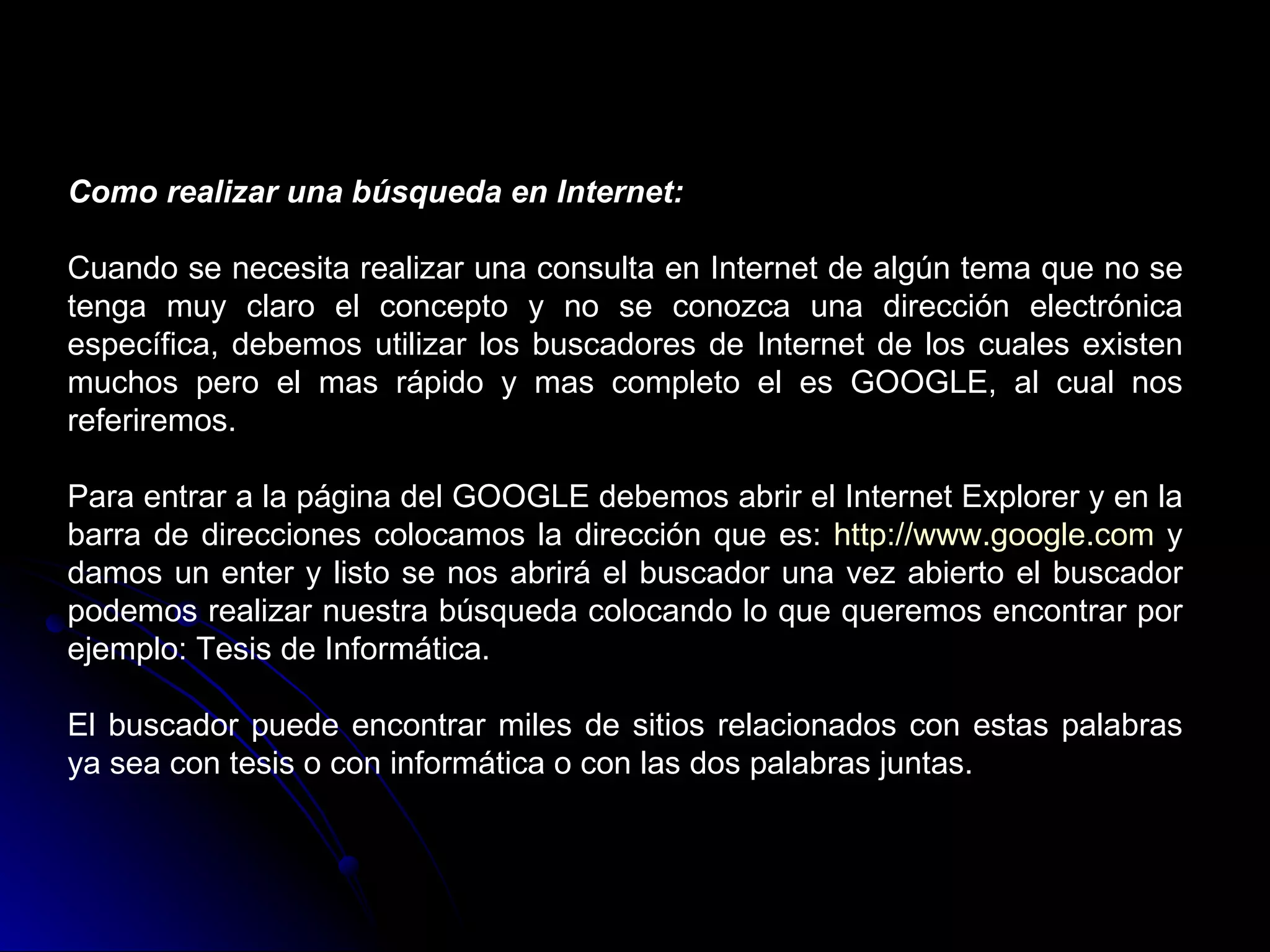 Como realizar una búsqueda en Internet:

Cuando se necesita realizar una consulta en Internet de algún tema que no se
tenga muy claro el concepto y no se conozca una dirección electrónica
específica, debemos utilizar los buscadores de Internet de los cuales existen
muchos pero el mas rápido y mas completo el es GOOGLE, al cual nos
referiremos.

Para entrar a la página del GOOGLE debemos abrir el Internet Explorer y en la
barra de direcciones colocamos la dirección que es: http://www.google.com y
damos un enter y listo se nos abrirá el buscador una vez abierto el buscador
podemos realizar nuestra búsqueda colocando lo que queremos encontrar por
ejemplo: Tesis de Informática.

El buscador puede encontrar miles de sitios relacionados con estas palabras
ya sea con tesis o con informática o con las dos palabras juntas.
 