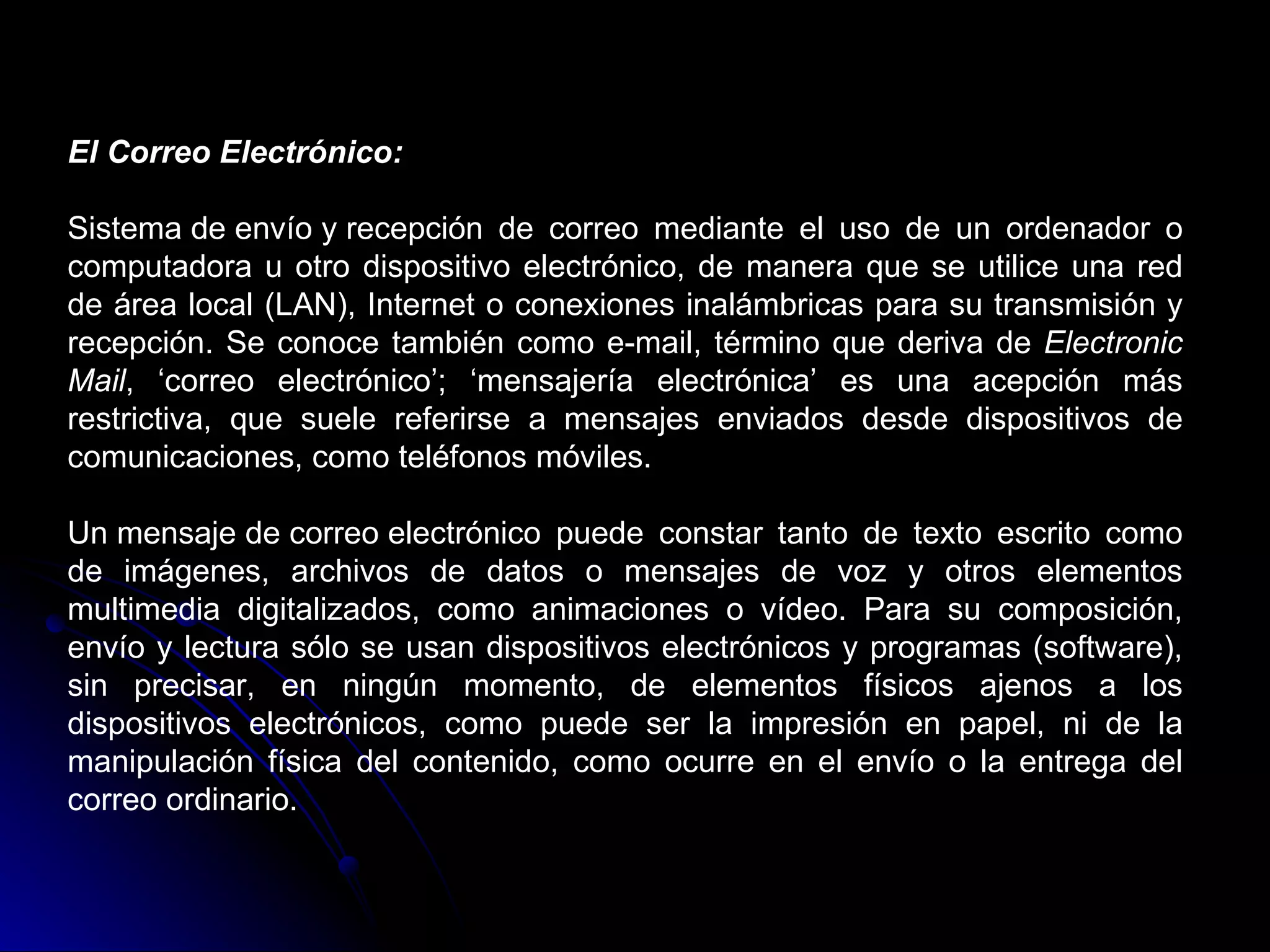 El Correo Electrónico:

Sistema de envío y recepción de correo mediante el uso de un ordenador o
computadora u otro dispositivo electrónico, de manera que se utilice una red
de área local (LAN), Internet o conexiones inalámbricas para su transmisión y
recepción. Se conoce también como e-mail, término que deriva de Electronic
Mail, ‘correo electrónico’; ‘mensajería electrónica’ es una acepción más
restrictiva, que suele referirse a mensajes enviados desde dispositivos de
comunicaciones, como teléfonos móviles.

Un mensaje de correo electrónico puede constar tanto de texto escrito como
de imágenes, archivos de datos o mensajes de voz y otros elementos
multimedia digitalizados, como animaciones o vídeo. Para su composición,
envío y lectura sólo se usan dispositivos electrónicos y programas (software),
sin precisar, en ningún momento, de elementos físicos ajenos a los
dispositivos electrónicos, como puede ser la impresión en papel, ni de la
manipulación física del contenido, como ocurre en el envío o la entrega del
correo ordinario.
 