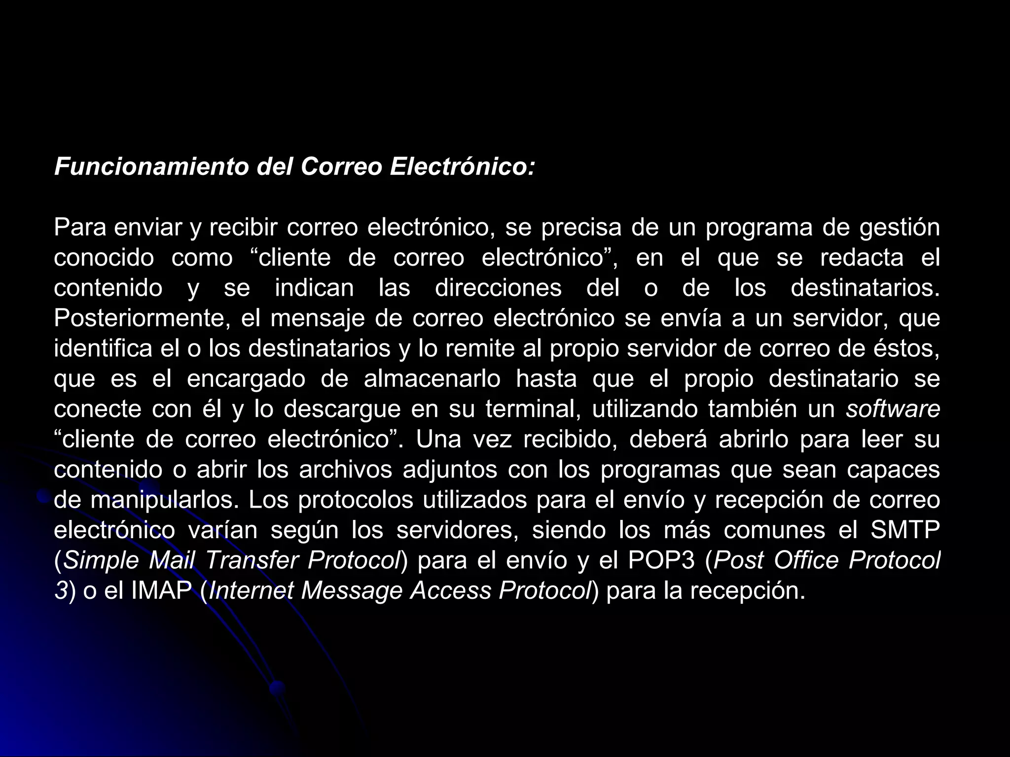 Funcionamiento del Correo Electrónico:

Para enviar y recibir correo electrónico, se precisa de un programa de gestión
conocido como “cliente de correo electrónico”, en el que se redacta el
contenido y se indican las direcciones del o de los destinatarios.
Posteriormente, el mensaje de correo electrónico se envía a un servidor, que
identifica el o los destinatarios y lo remite al propio servidor de correo de éstos,
que es el encargado de almacenarlo hasta que el propio destinatario se
conecte con él y lo descargue en su terminal, utilizando también un software
“cliente de correo electrónico”. Una vez recibido, deberá abrirlo para leer su
contenido o abrir los archivos adjuntos con los programas que sean capaces
de manipularlos. Los protocolos utilizados para el envío y recepción de correo
electrónico varían según los servidores, siendo los más comunes el SMTP
(Simple Mail Transfer Protocol) para el envío y el POP3 (Post Office Protocol
3) o el IMAP (Internet Message Access Protocol) para la recepción.
 