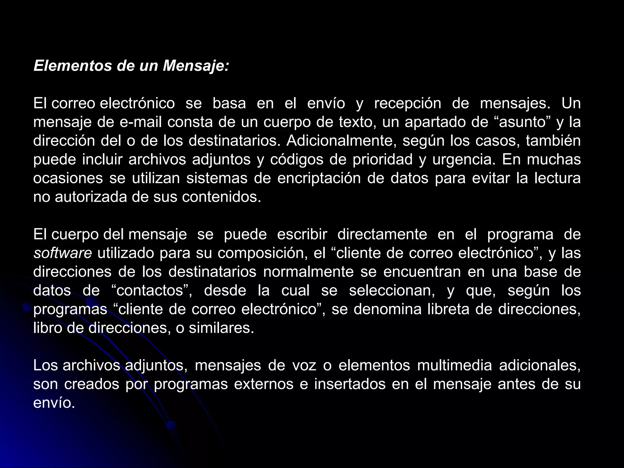Elementos de un Mensaje:

El correo electrónico se basa en el envío y recepción de mensajes. Un
mensaje de e-mail consta de un cuerpo de texto, un apartado de “asunto” y la
dirección del o de los destinatarios. Adicionalmente, según los casos, también
puede incluir archivos adjuntos y códigos de prioridad y urgencia. En muchas
ocasiones se utilizan sistemas de encriptación de datos para evitar la lectura
no autorizada de sus contenidos.

El cuerpo del mensaje se puede escribir directamente en el programa de
software utilizado para su composición, el “cliente de correo electrónico”, y las
direcciones de los destinatarios normalmente se encuentran en una base de
datos de “contactos”, desde la cual se seleccionan, y que, según los
programas “cliente de correo electrónico”, se denomina libreta de direcciones,
libro de direcciones, o similares.

Los archivos adjuntos, mensajes de voz o elementos multimedia adicionales,
son creados por programas externos e insertados en el mensaje antes de su
envío.
 