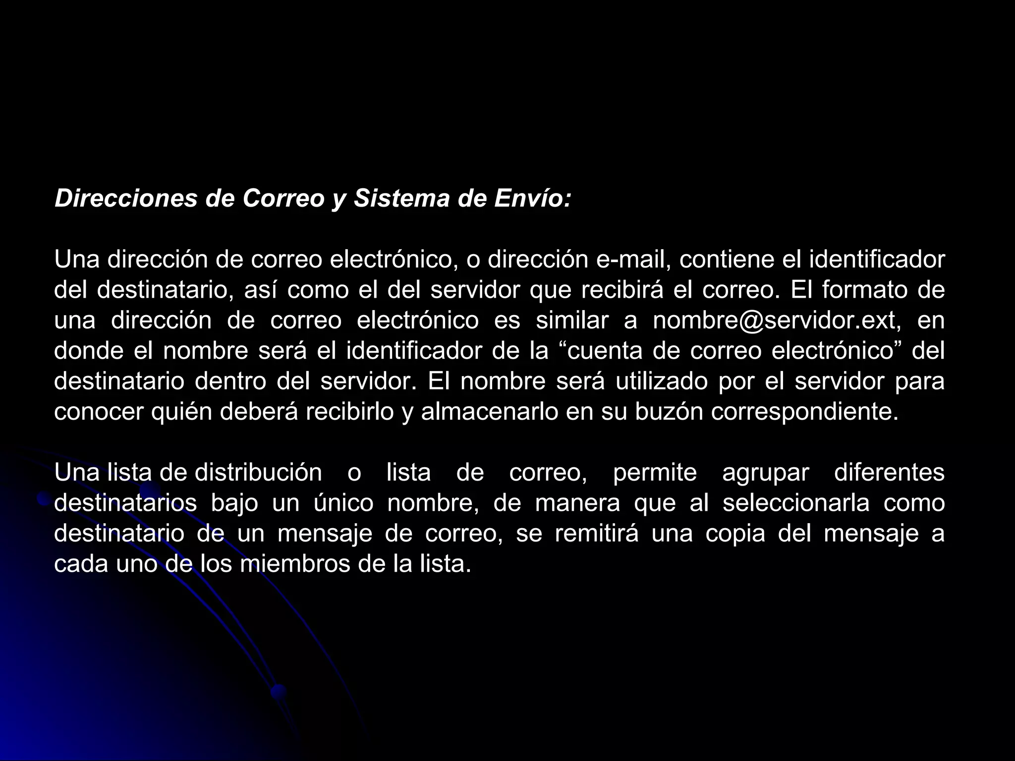 Direcciones de Correo y Sistema de Envío:

Una dirección de correo electrónico, o dirección e-mail, contiene el identificador
del destinatario, así como el del servidor que recibirá el correo. El formato de
una dirección de correo electrónico es similar a nombre@servidor.ext, en
donde el nombre será el identificador de la “cuenta de correo electrónico” del
destinatario dentro del servidor. El nombre será utilizado por el servidor para
conocer quién deberá recibirlo y almacenarlo en su buzón correspondiente.

Una lista de distribución o lista de correo, permite agrupar diferentes
destinatarios bajo un único nombre, de manera que al seleccionarla como
destinatario de un mensaje de correo, se remitirá una copia del mensaje a
cada uno de los miembros de la lista.
 