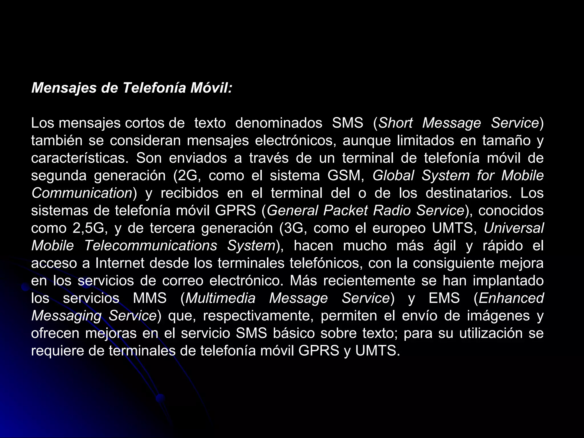 Mensajes de Telefonía Móvil:

Los mensajes cortos de texto denominados SMS (Short Message Service)
también se consideran mensajes electrónicos, aunque limitados en tamaño y
características. Son enviados a través de un terminal de telefonía móvil de
segunda generación (2G, como el sistema GSM, Global System for Mobile
Communication) y recibidos en el terminal del o de los destinatarios. Los
sistemas de telefonía móvil GPRS (General Packet Radio Service), conocidos
como 2,5G, y de tercera generación (3G, como el europeo UMTS, Universal
Mobile Telecommunications System), hacen mucho más ágil y rápido el
acceso a Internet desde los terminales telefónicos, con la consiguiente mejora
en los servicios de correo electrónico. Más recientemente se han implantado
los servicios MMS (Multimedia Message Service) y EMS (Enhanced
Messaging Service) que, respectivamente, permiten el envío de imágenes y
ofrecen mejoras en el servicio SMS básico sobre texto; para su utilización se
requiere de terminales de telefonía móvil GPRS y UMTS.
 