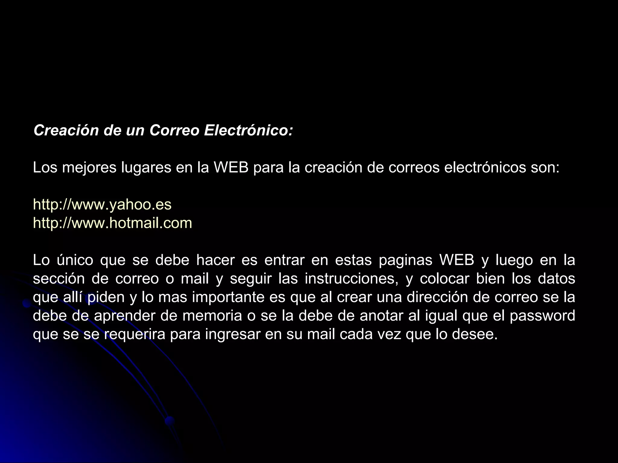 Creación de un Correo Electrónico:

Los mejores lugares en la WEB para la creación de correos electrónicos son:

http://www.yahoo.es
http://www.hotmail.com

Lo único que se debe hacer es entrar en estas paginas WEB y luego en la
sección de correo o mail y seguir las instrucciones, y colocar bien los datos
que allí piden y lo mas importante es que al crear una dirección de correo se la
debe de aprender de memoria o se la debe de anotar al igual que el password
que se se requerira para ingresar en su mail cada vez que lo desee.
 