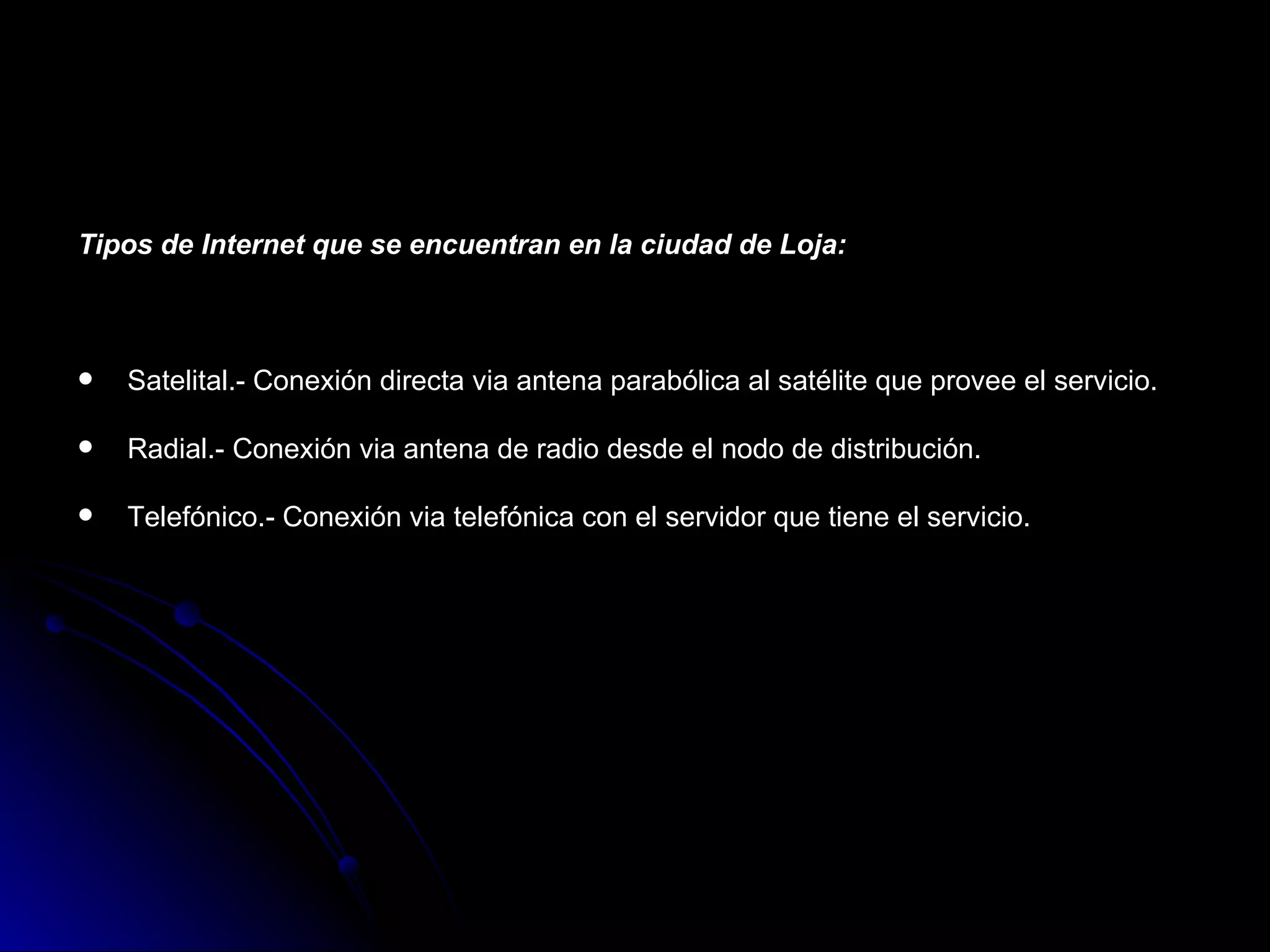 Tipos de Internet que se encuentran en la ciudad de Loja:



   Satelital.- Conexión directa via antena parabólica al satélite que provee el servicio.

   Radial.- Conexión via antena de radio desde el nodo de distribución.

   Telefónico.- Conexión via telefónica con el servidor que tiene el servicio.
 
