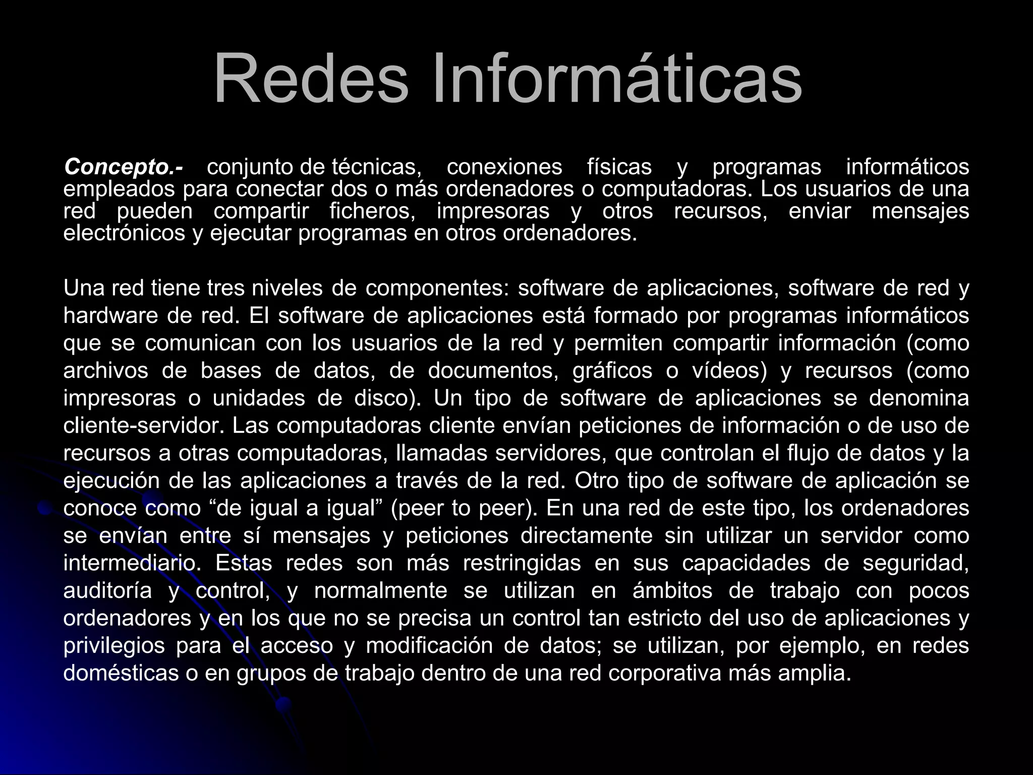 Redes Informáticas
Concepto.- conjunto de técnicas, conexiones físicas y programas informáticos
empleados para conectar dos o más ordenadores o computadoras. Los usuarios de una
red pueden compartir ficheros, impresoras y otros recursos, enviar mensajes
electrónicos y ejecutar programas en otros ordenadores.

Una red tiene tres niveles de componentes: software de aplicaciones, software de red y
hardware de red. El software de aplicaciones está formado por programas informáticos
que se comunican con los usuarios de la red y permiten compartir información (como
archivos de bases de datos, de documentos, gráficos o vídeos) y recursos (como
impresoras o unidades de disco). Un tipo de software de aplicaciones se denomina
cliente-servidor. Las computadoras cliente envían peticiones de información o de uso de
recursos a otras computadoras, llamadas servidores, que controlan el flujo de datos y la
ejecución de las aplicaciones a través de la red. Otro tipo de software de aplicación se
conoce como “de igual a igual” (peer to peer). En una red de este tipo, los ordenadores
se envían entre sí mensajes y peticiones directamente sin utilizar un servidor como
intermediario. Estas redes son más restringidas en sus capacidades de seguridad,
auditoría y control, y normalmente se utilizan en ámbitos de trabajo con pocos
ordenadores y en los que no se precisa un control tan estricto del uso de aplicaciones y
privilegios para el acceso y modificación de datos; se utilizan, por ejemplo, en redes
domésticas o en grupos de trabajo dentro de una red corporativa más amplia.
 
