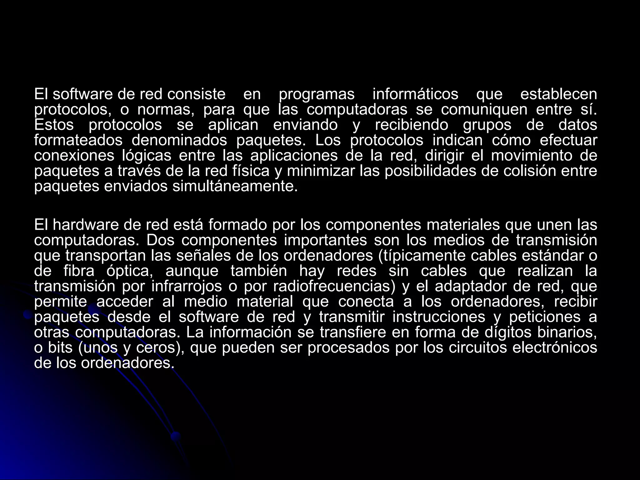 El software de red consiste en programas informáticos que establecen
protocolos, o normas, para que las computadoras se comuniquen entre sí.
Estos protocolos se aplican enviando y recibiendo grupos de datos
formateados denominados paquetes. Los protocolos indican cómo efectuar
conexiones lógicas entre las aplicaciones de la red, dirigir el movimiento de
paquetes a través de la red física y minimizar las posibilidades de colisión entre
paquetes enviados simultáneamente.

El hardware de red está formado por los componentes materiales que unen las
computadoras. Dos componentes importantes son los medios de transmisión
que transportan las señales de los ordenadores (típicamente cables estándar o
de fibra óptica, aunque también hay redes sin cables que realizan la
transmisión por infrarrojos o por radiofrecuencias) y el adaptador de red, que
permite acceder al medio material que conecta a los ordenadores, recibir
paquetes desde el software de red y transmitir instrucciones y peticiones a
otras computadoras. La información se transfiere en forma de dígitos binarios,
o bits (unos y ceros), que pueden ser procesados por los circuitos electrónicos
de los ordenadores.
 