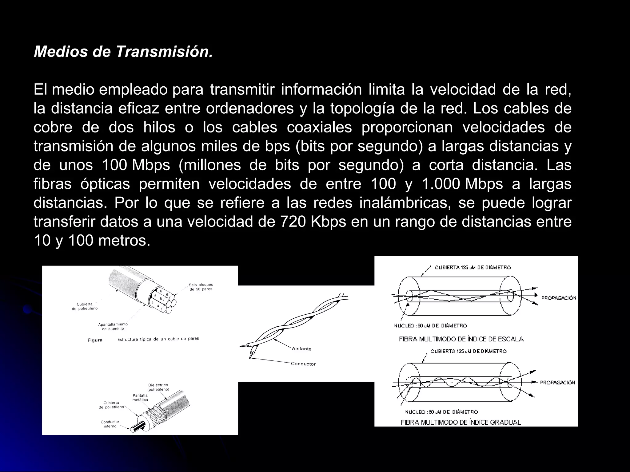 Medios de Transmisión.

El medio empleado para transmitir información limita la velocidad de la red,
la distancia eficaz entre ordenadores y la topología de la red. Los cables de
cobre de dos hilos o los cables coaxiales proporcionan velocidades de
transmisión de algunos miles de bps (bits por segundo) a largas distancias y
de unos 100 Mbps (millones de bits por segundo) a corta distancia. Las
fibras ópticas permiten velocidades de entre 100 y 1.000 Mbps a largas
distancias. Por lo que se refiere a las redes inalámbricas, se puede lograr
transferir datos a una velocidad de 720 Kbps en un rango de distancias entre
10 y 100 metros.
 