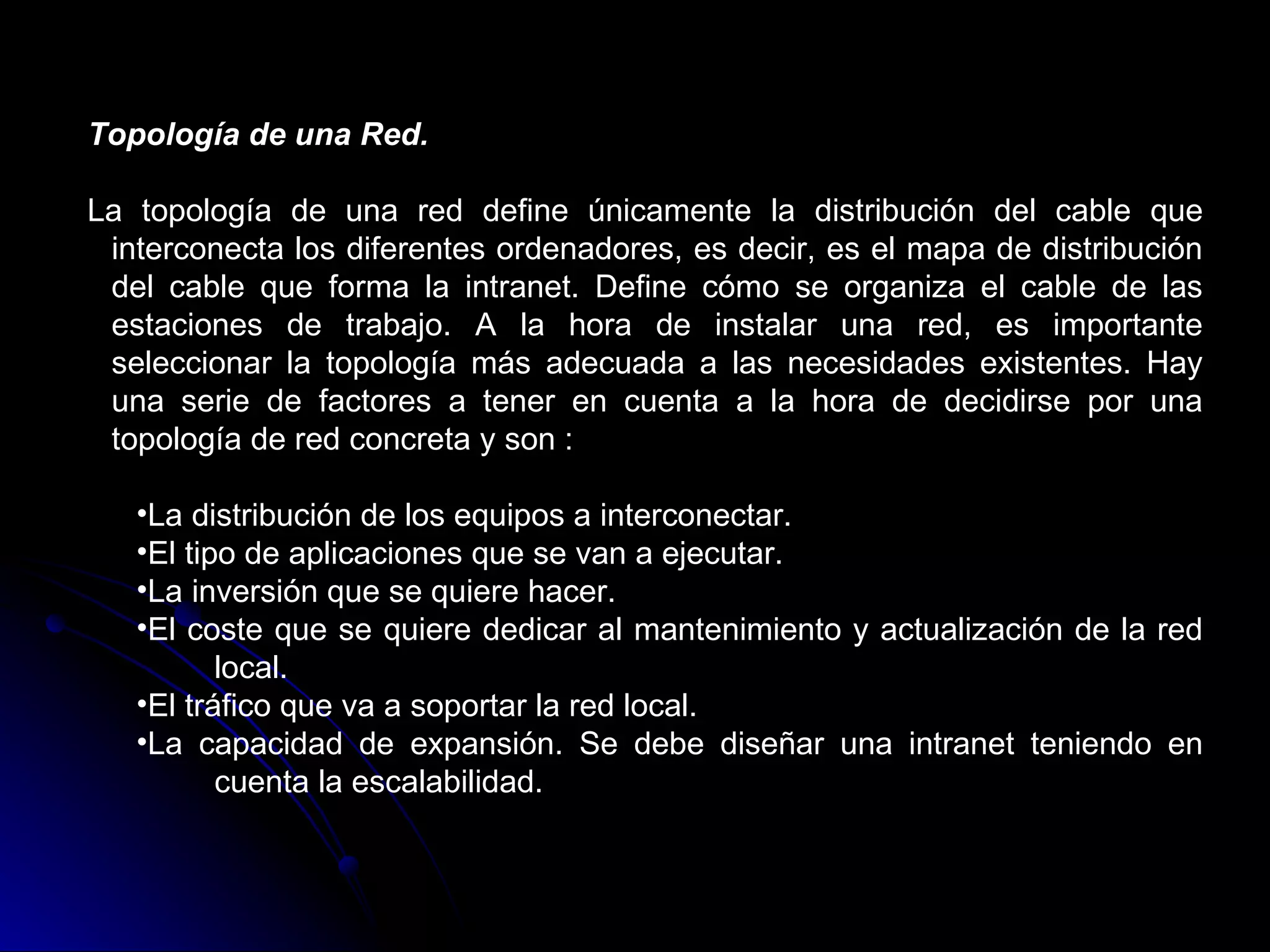 Topología de una Red.

La topología de una red define únicamente la distribución del cable que
 interconecta los diferentes ordenadores, es decir, es el mapa de distribución
 del cable que forma la intranet. Define cómo se organiza el cable de las
 estaciones de trabajo. A la hora de instalar una red, es importante
 seleccionar la topología más adecuada a las necesidades existentes. Hay
 una serie de factores a tener en cuenta a la hora de decidirse por una
 topología de red concreta y son :

   •La distribución de los equipos a interconectar.
   •El tipo de aplicaciones que se van a ejecutar.
   •La inversión que se quiere hacer.
   •El coste que se quiere dedicar al mantenimiento y actualización de la red
          local.
   •El tráfico que va a soportar la red local.
   •La capacidad de expansión. Se debe diseñar una intranet teniendo en
          cuenta la escalabilidad.
 