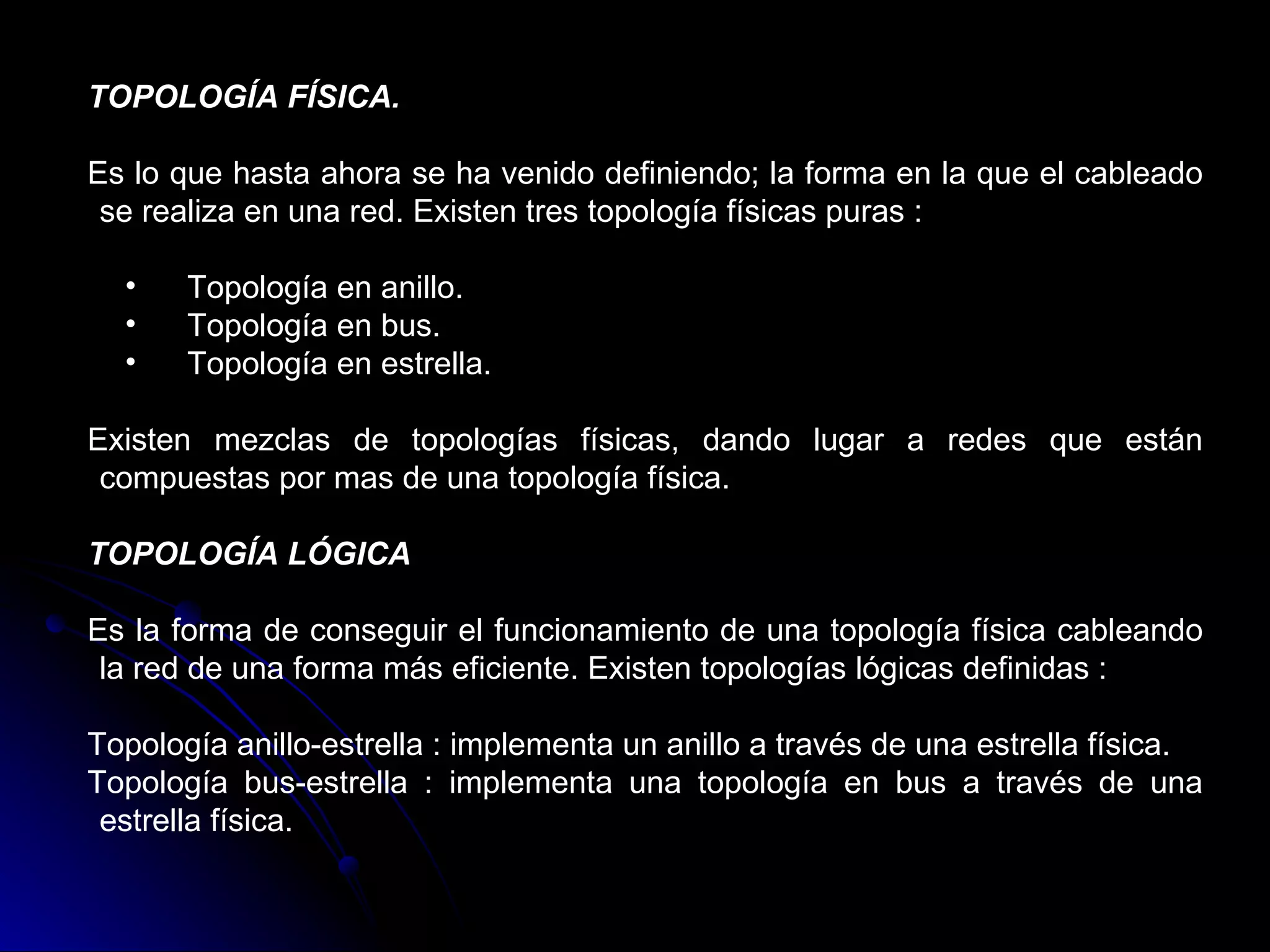 TOPOLOGÍA FÍSICA.

Es lo que hasta ahora se ha venido definiendo; la forma en la que el cableado
 se realiza en una red. Existen tres topología físicas puras :

  •    Topología en anillo.
  •    Topología en bus.
  •    Topología en estrella.

Existen mezclas de topologías físicas, dando lugar a redes que están
 compuestas por mas de una topología física.

TOPOLOGÍA LÓGICA

Es la forma de conseguir el funcionamiento de una topología física cableando
 la red de una forma más eficiente. Existen topologías lógicas definidas :

Topología anillo-estrella : implementa un anillo a través de una estrella física.
Topología bus-estrella : implementa una topología en bus a través de una
 estrella física.
 