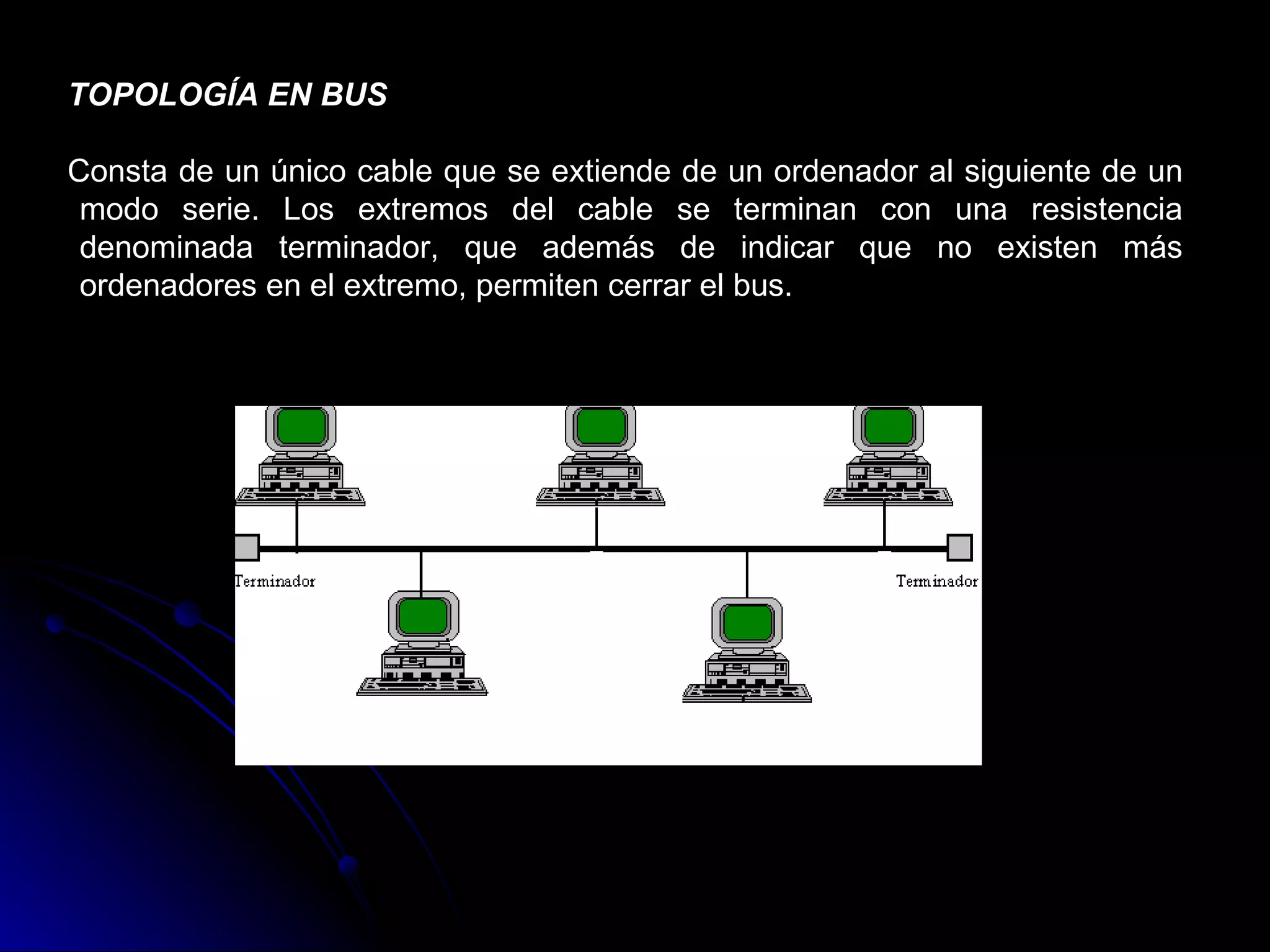 TOPOLOGÍA EN BUS

Consta de un único cable que se extiende de un ordenador al siguiente de un
 modo serie. Los extremos del cable se terminan con una resistencia
 denominada terminador, que además de indicar que no existen más
 ordenadores en el extremo, permiten cerrar el bus.
 