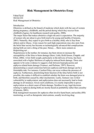 Risk Management in Obstetrics Essay
Fahad Syed
991541355
Risk Management in Obstetrics
Introduction
Obstetrics is defined as the branch of medicine which deals with the care of women
during pregnancy, childbirth, and the period during which they recover from
childbirth (Agency for healthcare research and quality, 2000).
The major factor that makes obstetrics a high risk area is expectation. The majority
of women who are about to give birth tend to be young and healthy (Clements,
2001). Naturally, they expect to give birth to a healthy child, who is free from
defects and/or illness. A key reason for such high expectations may also stem from
the belief that society has become so technologically advanced that complications
during birth are now a thing of the past. Hence, ... Show more content on
Helpwriting.net ...
Hypertension in the mother, for instance, has been shown to increase the
susceptibility of the fetus to brain damage (Steer, Little, Kold Jensen, Chapple, and
Elliot, 2004). A low birth weight, particularly in the delivery of twins, has been
associated with a higher likeliness of asphyxia induced brain damage. There also
appears to be some evidence to suggest a link between hyperglycaemia and
asphyxia related brain damage (Vannuci, and Perlman, 1997). However,
demonstrating a causal connection between asphyxia and brain damage can be a
formidable task. For instance, Cerebral Palsy can occur without the presence of
asphyxia. Furthermore, determining brain function of the fetus before birth is not
possible; this makes it difficult to establish whether the brain was damaged prior to
birth, and therefore caused by other mechanisms. Lastly, foetuses vary in their
vulnerability to asphyxiation, and asphyxiation does not necessarily lead to brain
damage in all instances. Given such conditions, it is nearly impossible to prove
asphyxiation as a direct cause of brain damage. Needless to say, legal decisions
relating to asphyxia during birth are mostly based on probability rather than causality
(Clements, 2001).
Risk management measures for asphyxia often involve foetal heart, and acidity (PH)
monitoring, as well as therapeutic interventions, usually involving drug
 