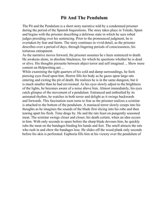 Pit And The Pendulum
The Pit and the Pendulum is a short story narrative told by a condemned prisoner
during the period of the Spanish Inquisitions. The story takes place in Toledo, Spain
and begins with the prisoner describing a delirious state in which he sees robed
judges presiding over his sentencing. Prior to the pronounced judgment, he is
overtaken by fear and faints. The story continues in vivid detail, as the prisoner
describes over a period of days, through lingering periods of consciousness, his
torturous entrapment.
As the narrative moves forward, the prisoner assumes he s been sentenced to death.
He awakens alone, in absolute blackness, for which he questions whether he is dead
or alive. His thoughts pirouette between abject terror and self imagined ... Show more
content on Helpwriting.net ...
While examining the tight quarters of his cold and damp surroundings, he feels
piercing eyes fixed upon him. Horror fills his body as he gazes upon large rats
entering and exiting the pit of death. He realizes he is in the same dungeon, but it
is much smaller than he had envisioned. As his eyes slowly adjust to the brightness
of the lights, he becomes aware of a noise above him. Almost immediately, his eyes
catch glimpse of the movement of a pendulum. Entranced and enthralled by its
animated rhythm, he watches in both terror and delight as it swings backwards
and forwards. This fascination soon turns to fear as the prisoner realizes a scimitar
is attached to the bottom of the pendulum. A maniacal terror slowly creeps into his
thoughts as he imagines the sounds of the blade first slicing into his robe and then
tearing apart his flesh. Time drags by. He and the rats feast on pungently seasoned
meat. The scimitar swings closer and closer, his death certain, when an idea occurs
to him. With only seconds to spare before the sharp blade devours him, he quickly
rubs the meat on the bandages binding his hands and feet. The smell attracts the rats
who rush in and chew the bandages lose. He slides off the wood plank only seconds
before his skin is perforated. Euphoria fills him at his victory over the pendulum of
 