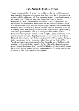 New Zealand s Political System
Today, being apart of the 21 century one could argue that our world is massively
interdependent. Many countries develop faster than others, due to economic power
and accessibility, while other still fight to one day see their beloved nation ahead of
the masses. New Zealand has proven itself as a future business magnate.
Geographically New Zealand(located south western pacific) encompasses two
main Islands the North and the South Islands and a number of other small island
with a population size of 4.4 million, neighboring countries such as Australia and
Fiji to the north. New Zealand s political system is based on the British model and
is currently stable. The Country is a constitutional monarchy with a parliamentary
democratic system.The rule is set up as a triangular structure first, there is
Parliament as the legislative branch. Second, being the Cabinet also known as the
executive branch and lastly, the judiciaries as the courts but, above all is Queen
Elizabeth. Economically, New Zealand was known for its Wool exports. However,
in the present days, they are also acknowledged for exporting Seafood, Dairy,
Wood, and Meat. According to statistics, New Zealand is one of the highest milk
producers in the world. In fact, stated by the World bank New Zealand s current
Gross Domestic Production (GDP) is at $173.754 billion U.S dollars which is not a
lot of money, but the country has had a major upside of 4.7% annual growth when
compared to 2008 the country was at a whopping
 