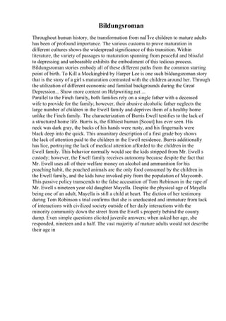 Bildungsroman
Throughout human history, the transformation from naГЇve children to mature adults
has been of profound importance. The various customs to prove maturation in
different cultures shows the widespread significance of this transition. Within
literature, the variety of passages to maturation spanning from peaceful and blissful
to depressing and unbearable exhibits the embodiment of this tedious process.
Bildungsroman stories embody all of these different paths from the common starting
point of birth. To Kill a Mockingbird by Harper Lee is one such bildungsroman story
that is the story of a girl s maturation contrasted with the children around her. Through
the utilization of different economic and familial backgrounds during the Great
Depression... Show more content on Helpwriting.net ...
Parallel to the Finch family, both families rely on a single father with a deceased
wife to provide for the family; however, their abusive alcoholic father neglects the
large number of children in the Ewell family and deprives them of a healthy home
unlike the Finch family. The characterization of Burris Ewell testifies to the lack of
a structured home life. Burris is, the filthiest human [Scout] has ever seen. His
neck was dark gray, the backs of his hands were rusty, and his fingernails were
black deep into the quick. This unsanitary description of a first grade boy shows
the lack of attention paid to the children in the Ewell residence. Burris additionally
has lice, portraying the lack of medical attention afforded to the children in the
Ewell family. This behavior normally would see the kids stripped from Mr. Ewell s
custody; however, the Ewell family receives autonomy because despite the fact that
Mr. Ewell uses all of their welfare money on alcohol and ammunition for his
poaching habit, the poached animals are the only food consumed by the children in
the Ewell family, and the kids have invoked pity from the population of Maycomb.
This passive policy transcends to the false accusation of Tom Robinson in the rape of
Mr. Ewell s nineteen year old daughter Mayella. Despite the physical age of Mayella
being one of an adult, Mayella is still a child at heart. The diction of her testimony
during Tom Robinson s trial confirms that she is uneducated and immature from lack
of interactions with civilized society outside of her daily interactions with the
minority community down the street from the Ewell s property behind the county
dump. Even simple questions elicited juvenile answers; when asked her age, she
responded, nineteen and a half. The vast majority of mature adults would not describe
their age in
 