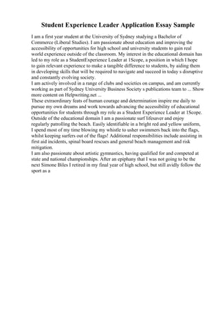 Student Experience Leader Application Essay Sample
I am a first year student at the University of Sydney studying a Bachelor of
Commerce (Liberal Studies). I am passionate about education and improving the
accessibility of opportunities for high school and university students to gain real
world experience outside of the classroom. My interest in the educational domain has
led to my role as a StudentExperience Leader at 1Scope, a position in which I hope
to gain relevant experience to make a tangible difference to students, by aiding them
in developing skills that will be required to navigate and succeed in today s disruptive
and constantly evolving society.
I am actively involved in a range of clubs and societies on campus, and am currently
working as part of Sydney University Business Society s publications team to ... Show
more content on Helpwriting.net ...
These extraordinary feats of human courage and determination inspire me daily to
pursue my own dreams and work towards advancing the accessibility of educational
opportunities for students through my role as a Student Experience Leader at 1Scope.
Outside of the educational domain I am a passionate surf lifesaver and enjoy
regularly patrolling the beach. Easily identifiable in a bright red and yellow uniform,
I spend most of my time blowing my whistle to usher swimmers back into the flags,
whilst keeping surfers out of the flags! Additional responsibilities include assisting in
first aid incidents, spinal board rescues and general beach management and risk
mitigation.
I am also passionate about artistic gymnastics, having qualified for and competed at
state and national championships. After an epiphany that I was not going to be the
next Simone Biles I retired in my final year of high school, but still avidly follow the
sport as a
 