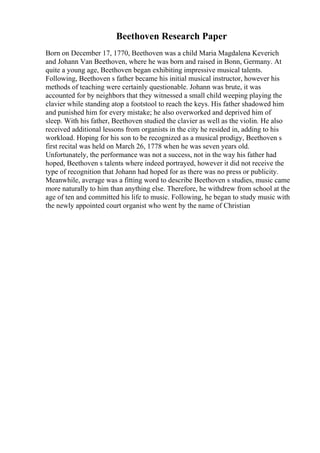 Beethoven Research Paper
Born on December 17, 1770, Beethoven was a child Maria Magdalena Keverich
and Johann Van Beethoven, where he was born and raised in Bonn, Germany. At
quite a young age, Beethoven began exhibiting impressive musical talents.
Following, Beethoven s father became his initial musical instructor, however his
methods of teaching were certainly questionable. Johann was brute, it was
accounted for by neighbors that they witnessed a small child weeping playing the
clavier while standing atop a footstool to reach the keys. His father shadowed him
and punished him for every mistake; he also overworked and deprived him of
sleep. With his father, Beethoven studied the clavier as well as the violin. He also
received additional lessons from organists in the city he resided in, adding to his
workload. Hoping for his son to be recognized as a musical prodigy, Beethoven s
first recital was held on March 26, 1778 when he was seven years old.
Unfortunately, the performance was not a success, not in the way his father had
hoped, Beethoven s talents where indeed portrayed, however it did not receive the
type of recognition that Johann had hoped for as there was no press or publicity.
Meanwhile, average was a fitting word to describe Beethoven s studies, music came
more naturally to him than anything else. Therefore, he withdrew from school at the
age of ten and committed his life to music. Following, he began to study music with
the newly appointed court organist who went by the name of Christian
 