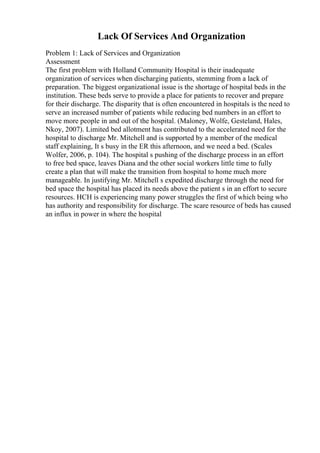 Lack Of Services And Organization
Problem 1: Lack of Services and Organization
Assessment
The first problem with Holland Community Hospital is their inadequate
organization of services when discharging patients, stemming from a lack of
preparation. The biggest organizational issue is the shortage of hospital beds in the
institution. These beds serve to provide a place for patients to recover and prepare
for their discharge. The disparity that is often encountered in hospitals is the need to
serve an increased number of patients while reducing bed numbers in an effort to
move more people in and out of the hospital. (Maloney, Wolfe, Gesteland, Hales,
Nkoy, 2007). Limited bed allotment has contributed to the accelerated need for the
hospital to discharge Mr. Mitchell and is supported by a member of the medical
staff explaining, It s busy in the ER this afternoon, and we need a bed. (Scales
Wolfer, 2006, p. 104). The hospital s pushing of the discharge process in an effort
to free bed space, leaves Diana and the other social workers little time to fully
create a plan that will make the transition from hospital to home much more
manageable. In justifying Mr. Mitchell s expedited discharge through the need for
bed space the hospital has placed its needs above the patient s in an effort to secure
resources. HCH is experiencing many power struggles the first of which being who
has authority and responsibility for discharge. The scare resource of beds has caused
an influx in power in where the hospital
 