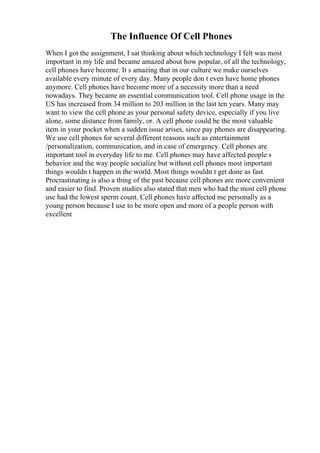 The Influence Of Cell Phones
When I got the assignment, I sat thinking about which technology I felt was most
important in my life and became amazed about how popular, of all the technology,
cell phones have become. It s amazing that in our culture we make ourselves
available every minute of every day. Many people don t even have home phones
anymore. Cell phones have become more of a necessity more than a need
nowadays. They became an essential communication tool. Cell phone usage in the
US has increased from 34 million to 203 million in the last ten years. Many may
want to view the cell phone as your personal safety device, especially if you live
alone, some distance from family, or. A cell phone could be the most valuable
item in your pocket when a sudden issue arises, since pay phones are disappearing.
We use cell phones for several different reasons such as entertainment
/personalization, communication, and in case of emergency. Cell phones are
important tool in everyday life to me. Cell phones may have affected people s
behavior and the way people socialize but without cell phones most important
things wouldn t happen in the world. Most things wouldn t get done as fast.
Procrastinating is also a thing of the past because cell phones are more convenient
and easier to find. Proven studies also stated that men who had the most cell phone
use had the lowest sperm count. Cell phones have affected me personally as a
young person because I use to be more open and more of a people person with
excellent
 