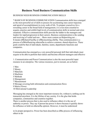 Business Need Business Communication Skills
BUSINESS NEED BUSINESS COMMUNICATION SKILLS
* BASICS OF BUSINESS COMMUNICATION Communication skills have emerged
as the most powerful set of skills to possess for accelerating ones career trajectory
and speed of accomplishment in every walk of life. To prepare yourselves for a
rewarding career in the broad field of management, it is even more essential to
acquire, practice and exhibit high levels of communication skills in normal and crisis
situations. Effective communication skills provide the ladder to the managers and
leaders for rapid progression in their careers. Business communication is the sending
and receiving of verbal and non ... Show more content on Helpwriting.net ...
It means вЂћshared byвЂџ or вЂћconcerning allвЂџ. Thus communication is a
process of вЂћinfluencing othersвЂџ to achieve common, shared objectives. These
goals could be that of individuals, families, teams, departments functions and
companies.
Communication has emerged as a very powerful personal skill that individuals must
acquire to be able to perform their duties and become efficient managers and effective
1. Communication and Power Communication is also the most powerful input
resource in an enterprise. The various resources, just to recount, are as below:
1 Men
2 Money
3 Materials
4 Machines
5 Methods
6 Management
7 Measurement
8 Message covering both information and communication flows
9 Motive Power
10 Motivational Leadership
Messaging has emerged as the most important resource for, without it, nothing can be
transacted anywhere. It is the lifeline of any society. It is the glue that holds
companies, communities and countries together.
There is another process that is also used to influence others it is the use of
authority or power. They say if person has power it shows because it quickly shows
his influence or hold on othersвЂџ opinion. However, it must be understood
in its proper perspective. Power has been described as вЂћa process of influencing
others to do
 