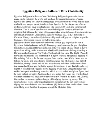 Egyptian Religion s Influence Over Christianity
Egyptian Religion s Influence Over Christianity Religion is present in almost
every single culture in the world and has been for several thousands of years.
Egypt is one of the first known and recorded civilizations in the world and has been
studied for as long as its artifacts have been founded. In the discoveries of these
artifacts, historians have found religious like stories with Gods and supernatural
elements. This is one of the first ever recorded religions in the world and the
religions that followed Egyptian religionhave taken some influence from these stories,
including Christianity. Christianity, arguably founded in 33 C.E, ( Timeline of
Christian History. ) was heavily influenced by ancient Egyptian religion, arguably
founded... Show more content on Helpwriting.net ...
(Tyldesley) Horus then went onto to become the sun god or god of the sun in
Egypt and Set (also known as Seth), his enemy, was known as the god of night or
the darkness. (Aneesh) Horus was known to have a falcon s head, which in Egypt
symbolizes a king, and a human man s body with jewels and clothing adorning it.
Horus was also known as The Truth , The Lamb of God , and The Light. (Aneesh)
Horus and his mother, Isis, hid from Set in Egypt to avoid being killed because of
Horus being Osiris s, the former king and Set s brother, son. While Horus was in
hiding, he taught and helped many people and even had 12 disciples that helped
him in his journey. Horus and Set had many battles and some stories even claim
that every day Horus won the battle against Set seeing as it was daylight and every
night Set won the battle against Horus because it was dark. (Aneesh) Horus was
said to have performed many miracles, which is expected of a religious figure, and
he even walked on water. Additionally, it was stated that Horus was crucified and
was then resurrected 3 days later when he was not found in his burial site. (Vento)
One author even connected the thought of him being the sun by saying, The
resurrection of Horus in large part represents the return of the sun from both its
nightly and annual decent into the darkness. (S) Some of these stories about Horus
most likely seem familiar if someone was of the Christian faith.
 