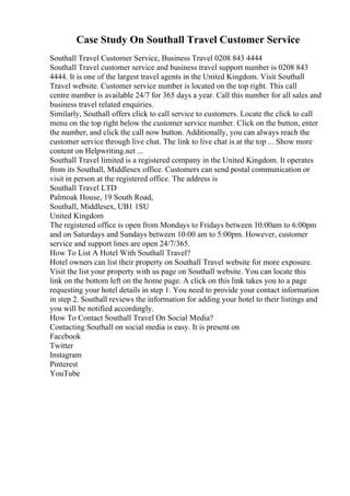 Case Study On Southall Travel Customer Service
Southall Travel Customer Service, Business Travel 0208 843 4444
Southall Travel customer service and business travel support number is 0208 843
4444. It is one of the largest travel agents in the United Kingdom. Visit Southall
Travel website. Customer service number is located on the top right. This call
centre number is available 24/7 for 365 days a year. Call this number for all sales and
business travel related enquiries.
Similarly, Southall offers click to call service to customers. Locate the click to call
menu on the top right below the customer service number. Click on the button, enter
the number, and click the call now button. Additionally, you can always reach the
customer service through live chat. The link to live chat is at the top ... Show more
content on Helpwriting.net ...
Southall Travel limited is a registered company in the United Kingdom. It operates
from its Southall, Middlesex office. Customers can send postal communication or
visit in person at the registered office. The address is
Southall Travel LTD
Palmoak House, 19 South Road,
Southall, Middlesex, UB1 1SU
United Kingdom
The registered office is open from Mondays to Fridays between 10:00am to 6:00pm
and on Saturdays and Sundays between 10:00 am to 5:00pm. However, customer
service and support lines are open 24/7/365.
How To List A Hotel With Southall Travel?
Hotel owners can list their property on Southall Travel website for more exposure.
Visit the list your property with us page on Southall website. You can locate this
link on the bottom left on the home page. A click on this link takes you to a page
requesting your hotel details in step 1. You need to provide your contact information
in step 2. Southall reviews the information for adding your hotel to their listings and
you will be notified accordingly.
How To Contact Southall Travel On Social Media?
Contacting Southall on social media is easy. It is present on
Facebook
Twitter
Instagram
Pinterest
YouTube
 