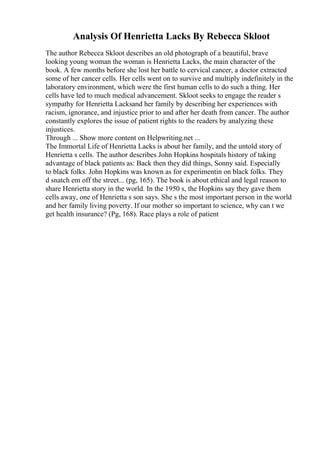 Analysis Of Henrietta Lacks By Rebecca Skloot
The author Rebecca Skloot describes an old photograph of a beautiful, brave
looking young woman the woman is Henrietta Lacks, the main character of the
book. A few months before she lost her battle to cervical cancer, a doctor extracted
some of her cancer cells. Her cells went on to survive and multiply indefinitely in the
laboratory environment, which were the first human cells to do such a thing. Her
cells have led to much medical advancement. Skloot seeks to engage the reader s
sympathy for Henrietta Lacksand her family by describing her experiences with
racism, ignorance, and injustice prior to and after her death from cancer. The author
constantly explores the issue of patient rights to the readers by analyzing these
injustices.
Through ... Show more content on Helpwriting.net ...
The Immortal Life of Henrietta Lacks is about her family, and the untold story of
Henrietta s cells. The author describes John Hopkins hospitals history of taking
advantage of black patients as: Back then they did things, Sonny said. Especially
to black folks. John Hopkins was known as for experimentin on black folks. They
d snatch em off the street... (pg, 165). The book is about ethical and legal reason to
share Henrietta story in the world. In the 1950 s, the Hopkins say they gave them
cells away, one of Henrietta s son says. She s the most important person in the world
and her family living poverty. If our mother so important to science, why can t we
get health insurance? (Pg, 168). Race plays a role of patient
 