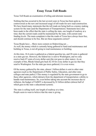 Essay Texas Toll Roads
Texas Toll Roads an examination of tolling and alternate measures
Nothing that has occurred in the last several years in Texas has been quite as
controversial as the new and increased usage of toll roads for new road construction.
We have heard many statements that the toll roads are being built as a money making
system for the state (and the Department of Transportation). Statements have also
been made to the effect that the state is selling the state, one length of roadway at a
time; that the current roads could be maintained by the state, with current state
funding levels. The main complaint is that the roads of Texas have always been free,
and should continue to be free. But are these arguments correct?
Texas Roads have ... Show more content on Helpwriting.net ...
As well, the money which is currently being gathered to fund road maintenance and
building in Texas, is not all going to road maintenance or building.
At this time, 18.4 cents is gathered as a federal gasoline tax, and 20 cents is gathered
as a state gas tax. However, the federal tax is sent to Washington, and we only
receive back 87 cents of every dollar sent (the rest goes to other states). As an
example of this, Rhode Island gets back $2.10 for every dollar in gas tax that they
send to Washington. For the state gas taxes gathered, it is even worse.
Of the money gathered by the state, almost 1 billion dollars is sent to other state
agencies (such as the Department of Public Safety, Education, and other state
colleges and state parks).3 This money is regulated by the state government to go to
these other agencies, which detracts from the department of transportation s ability to
handle road maintenance. So, even before taking into account the increases due to
inflation, the budget of TxDOT is decreased by $1 billion dollars (almost half of
which goes to the state s educational system).
The state is selling itself, one length of roadway at a time.
People seem to want to believe that the state is giving
 