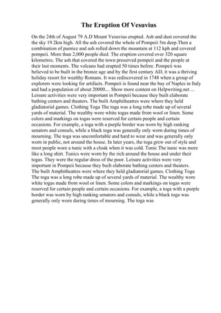 The Eruption Of Vesuvius
On the 24th of August 79 A.D Mount Vesuvius erupted. Ash and dust covered the
the sky 19.2km high. All the ash covered the whole of Pompeii 5m deep.Then a
combination of pumice and ash rolled down the mountain at 112 kph and covered
pompeii. More than 2,000 people died. The eruption covered over 320 square
kilometres. The ash that covered the town preserved pompeii and the people at
their last moments. The volcano had erupted 50 times before. Pompeii was
believed to be built in the bronze age and by the first century AD, it was a thriving
holiday resort for wealthy Romans. It was rediscovered in 1748 when a group of
explorers were looking for artifacts. Pompeii is found near the bay of Naples in Italy
and had a population of about 20000.... Show more content on Helpwriting.net ...
Leisure activities were very important in Pompeii because they built elaborate
bathing centers and theaters. The built Amphitheatres were where they held
gladiatorial games. Clothing Toga The toga was a long robe made up of several
yards of material. The wealthy wore white togas made from wool or linen. Some
colors and markings on togas were reserved for certain people and certain
occasions. For example, a toga with a purple border was worn by high ranking
senators and consuls, while a black toga was generally only worn during times of
mourning. The toga was uncomfortable and hard to wear and was generally only
worn in public, not around the house. In later years, the toga grew out of style and
most people wore a tunic with a cloak when it was cold. Tunic The tunic was more
like a long shirt. Tunics were worn by the rich around the house and under their
togas. They were the regular dress of the poor. Leisure activities were very
important in Pompeii because they built elaborate bathing centers and theaters.
The built Amphitheatres were where they held gladiatorial games. Clothing Toga
The toga was a long robe made up of several yards of material. The wealthy wore
white togas made from wool or linen. Some colors and markings on togas were
reserved for certain people and certain occasions. For example, a toga with a purple
border was worn by high ranking senators and consuls, while a black toga was
generally only worn during times of mourning. The toga was
 
