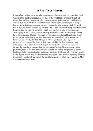 A Visit To A Museum
I remember visiting the world s largest museum, doesn t sound very exciting, but it
was the most exciting experience for me. In the world there are many beautiful
things, but nothing compares to the Louvre s statues, paintings, and architecture. I
am finally here, the City of Love! What am I thinking? A country girl in a city
known for its fashion, food, and culture. I have officially lost my mind. Oh well,
this is my one chance to dress up and feel like I fit in, because nobody here knows me.
Entering into the Louvre entrance, I can t help but feel in awe of the museum.
Walking up to the counter, I smile politely, because momma always taught me to
be to be polite, and I happily received my museum pass. I quickly catch up to my
group, out of breathe only because I ve eaten too much food and not exercised in
forever. Man I really should hit the gym when I get home. Stepping off the
escalator I am captured by beauty. This beauty is like the dew in the morning,
untouched and wonderful. I am staring at the most extraordinary statues and
figures the naked eye has ever had the pleasure of seeing. No matter my vision
problems, there is without a shadow of a doubt I am seeing things clearly for the
first time. Before me is standing statues of warriors, death, and life. The stark white
of the figures makes any evil become instantly pure. I turn slowly, enjoying this most
immensely, and then I see one of the most famous pieces of art ever, Venus de Milo
.
She s extraordinary, more
 