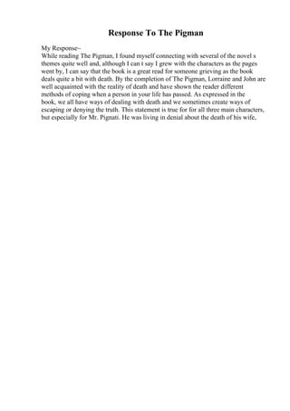 Response To The Pigman
My Response~
While reading The Pigman, I found myself connecting with several of the novel s
themes quite well and, although I can t say I grew with the characters as the pages
went by, I can say that the book is a great read for someone grieving as the book
deals quite a bit with death. By the completion of The Pigman, Lorraine and John are
well acquainted with the reality of death and have shown the reader different
methods of coping when a person in your life has passed. As expressed in the
book, we all have ways of dealing with death and we sometimes create ways of
escaping or denying the truth. This statement is true for for all three main characters,
but especially for Mr. Pignati. He was living in denial about the death of his wife,
 