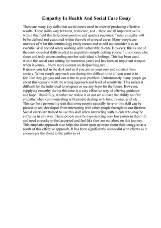 Empathy In Health And Social Care Essay
There are many key skills that social carers need in order of producing effective
results. These skills vary between, resilience, and... these are all important skills
within this field that help boost positive and quicker oucomes. Today empathy will
be be defined and examined within the role of a social carer. Many people are
unaware of what this terminology really means and would not consider it as an
essential skill needed when working with vulnerable clients. However, this is one of
the most essential skills needed as empathyis simply putting yourself in someone else
shoes and truly understanding another individual s feelings. This has been used
within the social care setting for numerous years and has been an important weapon
when it comes... Show more content on Helpwriting.net ...
It makes you feel in the dark and as if you are on your own and isolated from
society. When people approach you during this difficult time all you want is to
feel like they get you and can relate to your problem. Unfortunately many people go
about this scenario with the wrong approach and level of sensitivity. This makes it
difficult for the individual to progress or see any hope for the future. However,
supplying empathy during this time is a very effective way of offering guidance
and hope. Thankfully, weather we realise it or not we all have the ability to offer
empathy when communicating with people dealing with loss, trauma, grief etc..
This can be a personality trait that some people naturally have or this skill can be
picked up and developed from interacting with other people throughout our lifetime.
Social carers are trained to use this skill when interacting with clients who may be
suffering in any way. These people may be experiencing very low points in their life
and need empathy to feel accepted and feel like they are not alone on this journey.
This emphatic approach also helps the client open up more about their struggles as a
result of this effective approach. It has been significantly successful with clients as it
encourages the client to the pathway of
 
