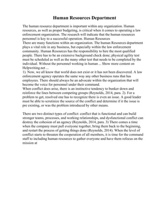 Human Resources Department
The human resource department is important within any organization. Human
resources, as well as proper budgeting, is critical when it comes to operating a law
enforcement organization. The research will indicate that the human resources
personnel is key to a successful operation. Human Resources
There are many functions within an organization. The human Resources department
plays a vital role in any business, but especially within the law enforcement
community. Human Resources has the responsibility to hire the most qualified
people. There has to be an extensive background check done; physical agility test
must be scheduled as well as the many other test that needs to be completed by the
individual. Without the personnel working in human ... Show more content on
Helpwriting.net ...
1). Now, we all know that world does not exist or it has not been discovered. A law
enforcement agency operates the same way any other business runs that has
employees. There should always be an advocate within the organization that will
become the voice for personnel under their command.
When conflict does arise, there is an instinctive tendency to bunker down and
reinforce the lines between competing groups (Reynolds, 2014, para. 2). For a
problem to get, resolved one has to recognize there is even an issue. A good leader
must be able to scrutinize the source of the conflict and determine if it the issue is
pre existing, or was the problem introduced by other means.
There are two distinct types of conflict: conflict that is functional and can build
stronger teams, processes, and working relationships, and dysfunctional conflict can
destroy the cohesion of an agency (Reynolds, 2014, para. 3) There comes a time
when the company must pull everyone together, bring them back to the beginning,
and restart the process of getting things done (Reynolds, 2014). When the level of
conflict starts to threaten the cooperation of all members, it is time for the command
staff to including human resources to gather everyone and have them refocus on the
mission at
 