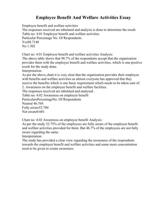 Employee Benefit And Welfare Activities Essay
Employee benefit and welfare activities
The responses received are tabulated and analysis is done to determine the result.
Table no: 4.01 Employee benefit and welfare activities
Particular Percentage No. Of Respondents
Yes98.7148
No 1.302
Chart no: 4.01 Employee benefit and welfare activities Analysis:
The above table shows that 98.7% of the respondents accept that the organisation
provides them with the employee benefit and welfare activities, which is one positive
result for the study done.
Interpretation:
As per the above chart it is very clear that the organisation provides their employee
with benefits and welfare activities as almost everyone has approved that they
receive the benefits which is one basic requirement which needs to be taken care of.
2. Awareness on the employee benefit and welfare facilities.
The responses received are tabulated and analysed .
Table no: 4.02 Awareness on employee benefit
ParticularsPercentageNo. Of Respondents
Neutral 46.769.
Fully aware52.780
Not aware0.601
Chart no: 4.02 Awareness on employee benefit Analysis:
As per the study 52.75% of the employees are fully aware of the employee benefit
and welfare activities provided for them. But 46.7% of the employees are not fully
aware regarding the same.
Interpretation:
The study has provided a clear view regarding the awareness of the respondents
towards the employee benefit and welfare activities and some more concentration
need to be given to create awareness
 