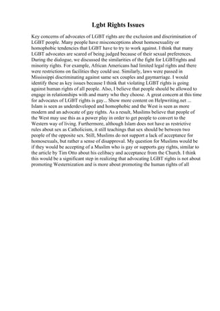 Lgbt Rights Issues
Key concerns of advocates of LGBT rights are the exclusion and discrimination of
LGBT people. Many people have misconceptions about homosexuality or
homophobic tendencies that LGBT have to try to work against. I think that many
LGBT advocates are scared of being judged because of their sexual preferences.
During the dialogue, we discussed the similarities of the fight for LGBTrights and
minority rights. For example, African Americans had limited legal rights and there
were restrictions on facilities they could use. Similarly, laws were passed in
Mississippi discriminating against same sex couples and gaymarriage. I would
identify these as key issues because I think that violating LGBT rights is going
against human rights of all people. Also, I believe that people should be allowed to
engage in relationships with and marry who they choose. A great concern at this time
for advocates of LGBT rights is gay... Show more content on Helpwriting.net ...
Islam is seen as underdeveloped and homophobic and the West is seen as more
modern and an advocate of gay rights. As a result, Muslims believe that people of
the West may use this as a power play in order to get people to convert to the
Western way of living. Furthermore, although Islam does not have as restrictive
rules about sex as Catholicism, it still teachings that sex should be between two
people of the opposite sex. Still, Muslims do not support a lack of acceptance for
homosexuals, but rather a sense of disapproval. My question for Muslims would be
if they would be accepting of a Muslim who is gay or supports gay rights, similar to
the article by Tim Otto about his celibacy and acceptance from the Church. I think
this would be a significant step in realizing that advocating LGBT rights is not about
promoting Westernization and is more about promoting the human rights of all
 