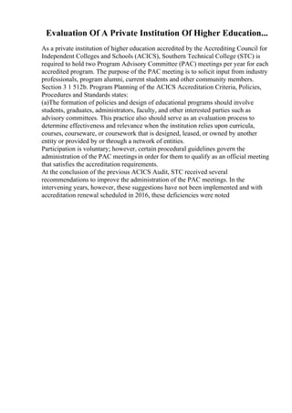 Evaluation Of A Private Institution Of Higher Education...
As a private institution of higher education accredited by the Accrediting Council for
Independent Colleges and Schools (ACICS), Southern Technical College (STC) is
required to hold two Program Advisory Committee (PAC) meetings per year for each
accredited program. The purpose of the PAC meeting is to solicit input from industry
professionals, program alumni, current students and other community members.
Section 3 1 512b. Program Planning of the ACICS Accreditation Criteria, Policies,
Procedures and Standards states:
(a)The formation of policies and design of educational programs should involve
students, graduates, administrators, faculty, and other interested parties such as
advisory committees. This practice also should serve as an evaluation process to
determine effectiveness and relevance when the institution relies upon curricula,
courses, courseware, or coursework that is designed, leased, or owned by another
entity or provided by or through a network of entities.
Participation is voluntary; however, certain procedural guidelines govern the
administration of the PAC meetingsin order for them to qualify as an official meeting
that satisfies the accreditation requirements.
At the conclusion of the previous ACICS Audit, STC received several
recommendations to improve the administration of the PAC meetings. In the
intervening years, however, these suggestions have not been implemented and with
accreditation renewal scheduled in 2016, these deficiencies were noted
 