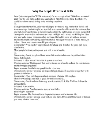 Why Do People Wear Seat Belts
Lead (attention grabber/WOW statement) On an average about 7,000 lives are saved
each year by seat belts and in nine years about 320,000 people have died but 55%
could have been saved if they were wearing a seatbelt.
( ).
Background information Janis was driving to the mall to buy Jimmy her 6 year son
some new toys. Janis thought her seat belt was uncomfortable so she did not wear her
seat belt. She was stopped at the intersection then the light turned green so she pulled
through the intersection and someone ran a red light and t boned her killing her. Her
son was had a minor concussion but survived. He had to grow up without a mom.
Thesis statement Not wearing seatbelts should be illegal because it is not a hassle, it
helps ... Show more content on Helpwriting.net ...
Commentary You can buy seatbelt pads for cheap and it makes the seats belt more
comforable.
Most people believe putting on a seat belt is not a hassle.
( ).
Commentary Some people will not wear their seatbelts because they think it is a
hassle but it is not.
Evidence It takes about 5 seconds to put on a seat belt.
Closing sentence That is proof that seat belts are not a hassle and can be comfortable.
Third strongest argument
Topic sentence Seat belts are good for the economy
Opposition believes They may get trapped if car drives off road into water they will
get stuck and die.( ).
Commentary That only happens about once out of every 100 crashes.
I believe Wearing a seat belt is good for the economy.( ).
Commentary Studies show that every year it cost the U.S. 164.2 billion dollars for
car accidents.
Evidence AAA studies.
Closing sentence Another reason to wear seat belts.
1st strongest argument
Topic sentence The Last and most important reason seat belts save life
Opposition believes They are safer without seat belts. If you are thrown out of the car
you have a better chance of
 