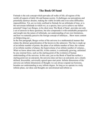 The Book Of Sand
Finitude is the sole concept which pervades all walks of life; all regions of the
world; all aspects of daily life and human society. It challenges our perceptions and
potentially destroys dreams, making the viable inviable and even some difficulties
impossibilities. Yet, are we truly confined to finitude for an infinitude of time, or is
the universean infinitude in which we, as a species, have yet to achieve our fullest
potential? Jorge Luis Borges, in his short story The Book of Sand , provides not only
a set of answers to these questions, but also compounds it with remarkable perspective
and insight into the nature of infinitude, our understanding of our own limitations,
and how we naturally perceive the foreign concept of infinityas... Show more content
on Helpwriting.net ...
In the first paragraph, Borges writes of the universe in a mathematical manner that
relates the abstract generalization of the known to the unknown: The line is made up
of an infinite number of points; the plane of an infinite number of lines; the volume
of an infinite number of planes; the hypervolume of an infinite number of volumes...
What we know about time and life, in this context, is continually growing, unlimited
by any external force, such as the starting point of the evolution of human
understanding of the universe. In this case, just as the Book of Sand has neither a
starting point nor an end point, the universe does not have an end point, nor a clearly
defined, discernible, universally agreed upon start point. Infinite dimensions of the
universe are infinite dimensions of thought; we can always expand our horizons,
broaden our understanding to any infinite degree. So long as we operate in a truly
infinite plane, our ideas and thoughts are unrestrained and infinite as
 